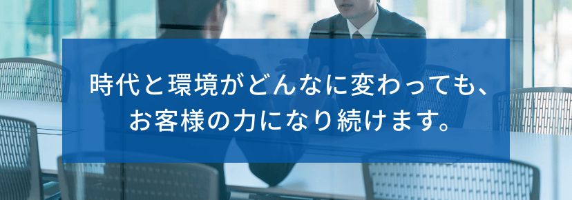 時代と環境がどんなに変わっても、お客様の力になり続けます。