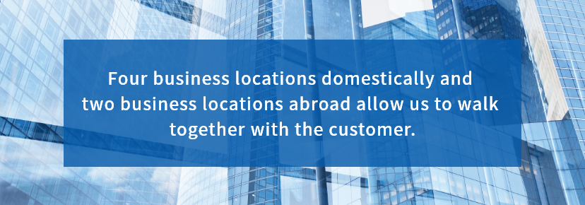 Four business locations domestically and two business locations abroad allow us to walk together with the customer.