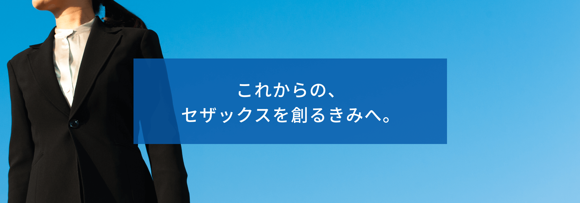 これからの、セザックスを創るきみへ。