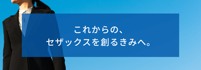 これからの、セザックスを創るきみへ。